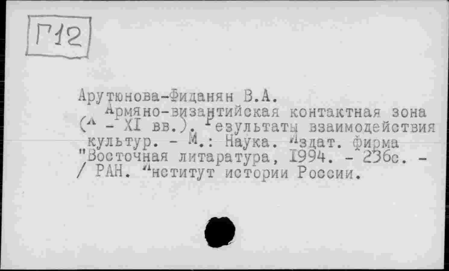 ﻿Арутюнова-Фиданям ß.A.
Армяно-византийская контактная зона Сл - XI вв.Л. Результаты взаимодействия культур. - М.: Наука, ^зцат. фирма "Восточная литаратура, 1994. - 23бс. -/ РАН. Институт истории России.